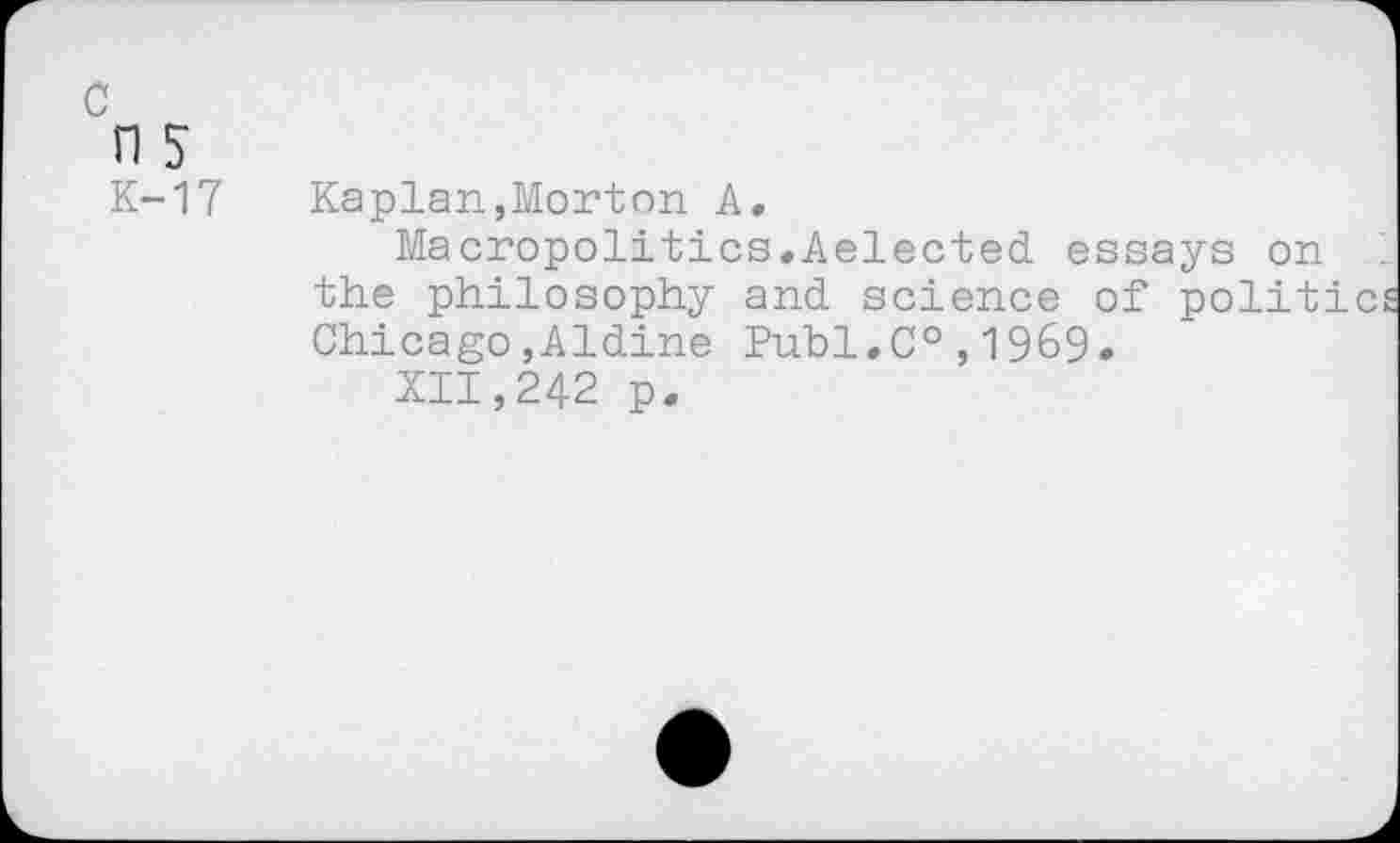 ﻿n 5
K-17 Kaplan,Morton A.
Macropolitics.Aelected essays on the philosophy and science of politic Chicago,Aldine Publ,C°,1969.
XII,242 p.